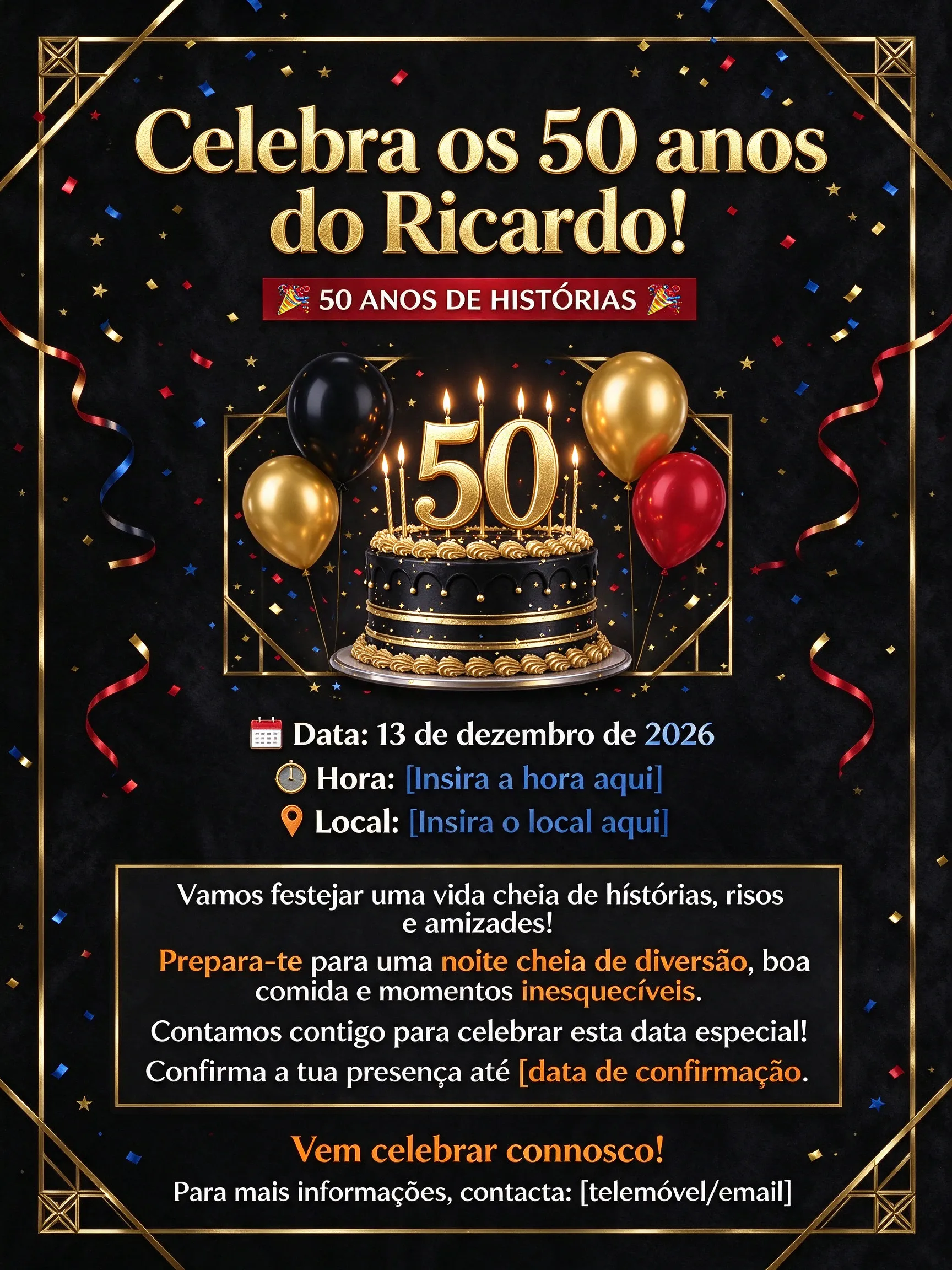 Flyer de Celebração dos 50 Anos do Ricardo Imagem de Fundo ou Elementos Decorativos (para usar na sua plataforma) Fundo com confetes ou balões coloridos Imagem de bolo de aniversário, balões ou festa (opcional) Elementos gráficos: confetes, estrelas, fitas coloridas Layout Textual [Topo do Flyer - Título em destaque] 🎉 Celebra os 50 anos do Ricardo! 🎉 (Fonte grande, bold, com cores vibrantes: dourado, azul royal ou vermelho) [Imagem central ou destaque visual] Uma foto do Ricardo ou uma ilustração festiva Se desejar, adicione uma moldura ou destaque com brilho ou confete [Informações principais] 📅 Data: 13 de dezembro de 2026 🕒 Hora: [Insira a hora aqui] 📍 Local: [Insira o local aqui] [Texto de convite] Vamos festejar uma vida cheia de histórias, risos e amizades! Prepara-te para uma noite cheia de diversão, boa comida e momentos inesquecíveis. Contamos contigo para celebrar esta data especial! Confirma a tua presença até [data de confirmação]. (Use uma cor de destaque, como dourado ou laranja, para essa mensagem) [Rodapé - Contato e convite final] Vem celebrar connosco! Para mais informações, contacta: [telemóvel/email] Sugestões de cores e fontes Elemento Cor Fonte Observações Título Dourado ou vermelho vibrante Montserrat Bold / Poppins Bold Grande e chamativo Texto de informações Preto ou azul escuro Arial ou Poppins Regular Claridade para leitura Destaques Laranja ou dourado Poppins SemiBold Para chamadas à ação Instruções para montar no Canva ou similar: Crie uma nova tela com o tamanho desejado (por exemplo, A4 ou A5). Escolha um fundo festivo (confetes, balões ou uma cor sólida vibrante). Insira um retângulo ou espaço no topo para o título, usando uma cor contraste. Coloque o título com a frase do topo e ajuste em uma fonte grande e alegre. Adicione uma imagem ou ilustração central relacionada à celebração. Abaixo, insira os detalhes (data, hora, local) em uma fonte de fácil leitura. Insira o texto do convite, destacando com cores vivas. No rodapé, colo
