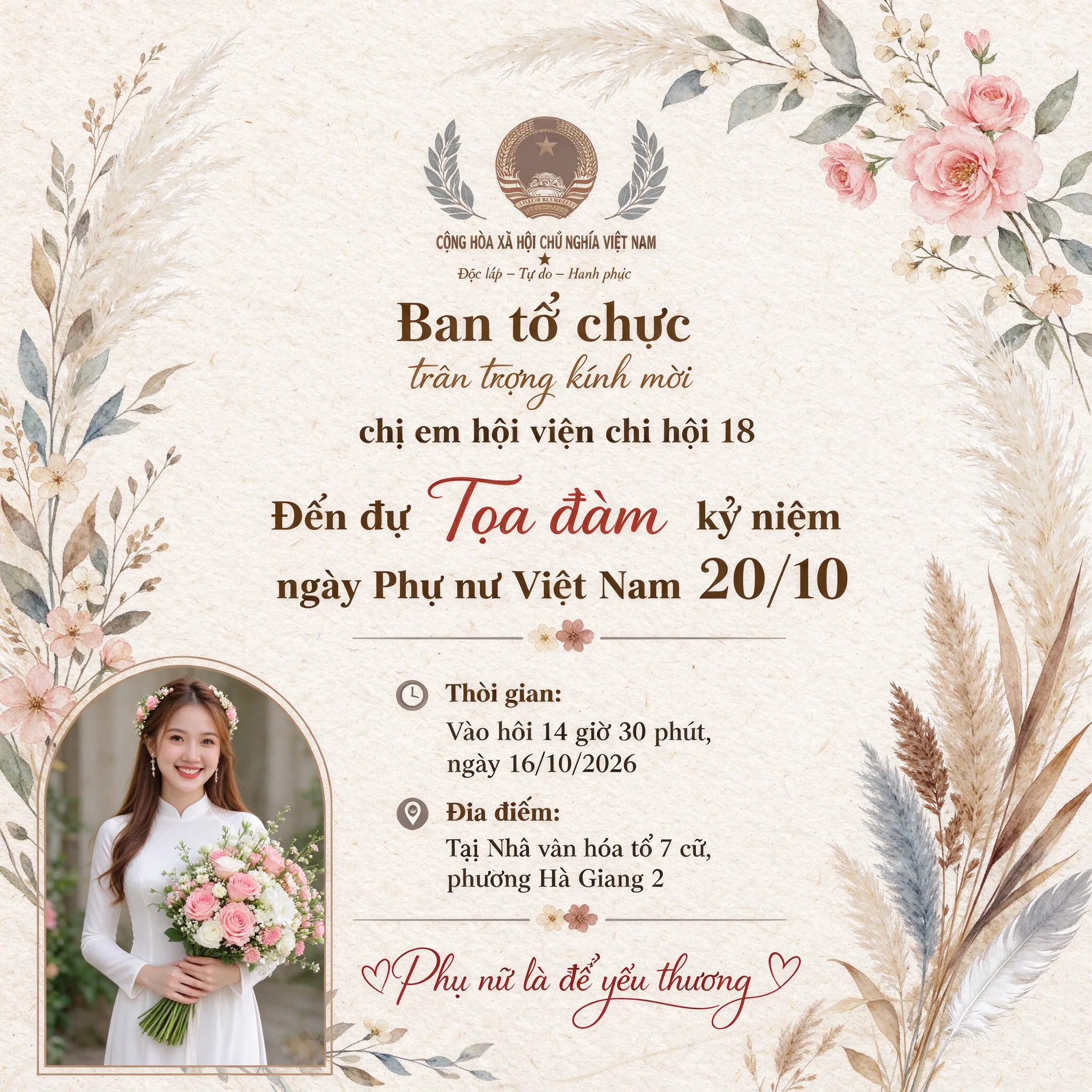 Tạo thiệp mời dự Tọa đàm kỷ niệm ngày Phụ nữ Việt Nam 20/10 Nội dung góc trên thiệp: Ban tổ chức trân trọng kính mời chị em hội viên chi hội 18 Đến dự Tọa đàm kỷ niệm ngày Phụ nữ Việt Nam 20/10 Thời gian: Vào hồi 14 giờ 30 phút, ngày 16/10/2026 Địa điểm: Tại Nhà văn hóa tổ 7 cũ, phường Hà Giang 2 Cuối thiệp có nội dung: Phụ nữ là để yêu thương Bố cục trang nhã, có khung viền hoa, góc trái cuối thiệp có hành ảnh thiếu nữ cười tươi ôm bó hoa tươi thắm